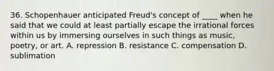 36. Schopenhauer anticipated Freud's concept of ____ when he said that we could at least partially escape the irrational forces within us by immersing ourselves in such things as music, poetry, or art. A. repression B. resistance C. compensation D. sublimation