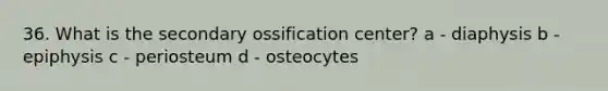 36. What is the secondary ossification center? a - diaphysis b - epiphysis c - periosteum d - osteocytes