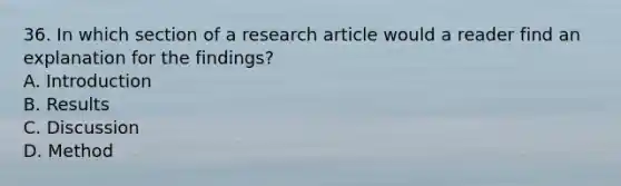 36. In which section of a research article would a reader find an explanation for the findings? A. Introduction B. Results C. Discussion D. Method