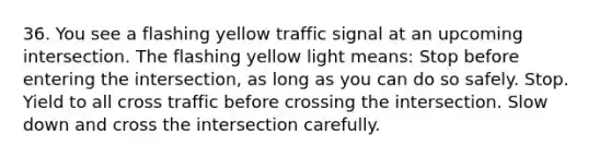 36. You see a flashing yellow traffic signal at an upcoming intersection. The flashing yellow light means: Stop before entering the intersection, as long as you can do so safely. Stop. Yield to all cross traffic before crossing the intersection. Slow down and cross the intersection carefully.