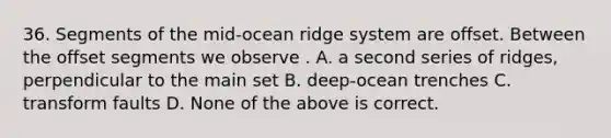 36. Segments of the mid-ocean ridge system are offset. Between the offset segments we observe . A. a second series of ridges, perpendicular to the main set B. deep-ocean trenches C. transform faults D. None of the above is correct.