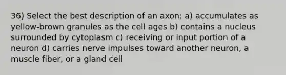 36) Select the best description of an axon: a) accumulates as yellow-brown granules as the cell ages b) contains a nucleus surrounded by cytoplasm c) receiving or input portion of a neuron d) carries nerve impulses toward another neuron, a muscle fiber, or a gland cell