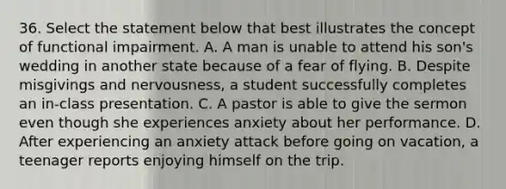 36. Select the statement below that best illustrates the concept of functional impairment. A. A man is unable to attend his son's wedding in another state because of a fear of flying. B. Despite misgivings and nervousness, a student successfully completes an in-class presentation. C. A pastor is able to give the sermon even though she experiences anxiety about her performance. D. After experiencing an anxiety attack before going on vacation, a teenager reports enjoying himself on the trip.