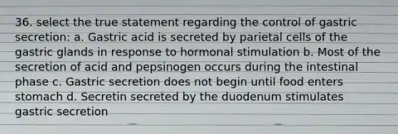 36. select the true statement regarding the control of gastric secretion: a. Gastric acid is secreted by parietal cells of the gastric glands in response to hormonal stimulation b. Most of the secretion of acid and pepsinogen occurs during the intestinal phase c. Gastric secretion does not begin until food enters stomach d. Secretin secreted by the duodenum stimulates gastric secretion