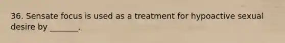 36. Sensate focus is used as a treatment for hypoactive sexual desire by _______.