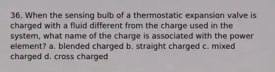 36. When the sensing bulb of a thermostatic expansion valve is charged with a fluid different from the charge used in the system, what name of the charge is associated with the power element? a. blended charged b. straight charged c. mixed charged d. cross charged