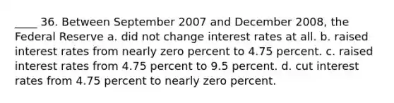 ____ 36. Between September 2007 and December 2008, the Federal Reserve a. did not change interest rates at all. b. raised interest rates from nearly zero percent to 4.75 percent. c. raised interest rates from 4.75 percent to 9.5 percent. d. cut interest rates from 4.75 percent to nearly zero percent.