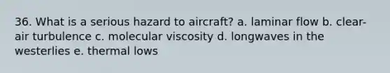 36. What is a serious hazard to aircraft? a. laminar flow b. clear-air turbulence c. molecular viscosity d. longwaves in the westerlies e. thermal lows