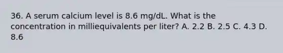 36. A serum calcium level is 8.6 mg/dL. What is the concentration in milliequivalents per liter? A. 2.2 B. 2.5 C. 4.3 D. 8.6