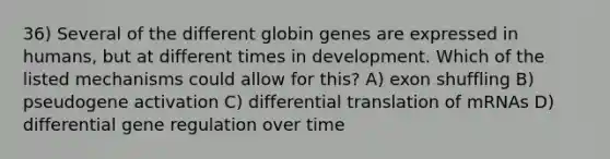 36) Several of the different globin genes are expressed in humans, but at different times in development. Which of the listed mechanisms could allow for this? A) exon shuffling B) pseudogene activation C) differential translation of mRNAs D) differential gene regulation over time