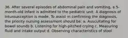 36. After several episodes of abdominal pain and vomiting, a 5-month-old infant is admitted to the pediatric unit. A diagnosis of Intussusception is made. To assist in confirming the diagnosis, the priority nursing assessment should be: a. Auscultating for bowel sounds b. Listening for high-pitched crying c. Measuring fluid and intake output d. Observing characteristics of stool