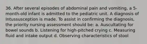 36. After several episodes of abdominal pain and vomiting, a 5-month-old infant is admitted to the pediatric unit. A diagnosis of Intussusception is made. To assist in confirming the diagnosis, the priority nursing assessment should be: a. Auscultating for bowel sounds b. Listening for high-pitched crying c. Measuring fluid and intake output d. Observing characteristics of stool