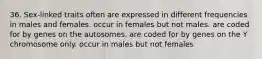 36. Sex-linked traits often are expressed in different frequencies in males and females. occur in females but not males. are coded for by genes on the autosomes. are coded for by genes on the Y chromosome only. occur in males but not females