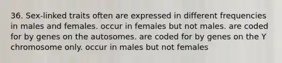 36. Sex-linked traits often are expressed in different frequencies in males and females. occur in females but not males. are coded for by genes on the autosomes. are coded for by genes on the Y chromosome only. occur in males but not females