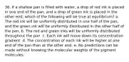 36. If a shallow pan is filled with water, a drop of red ink is placed in one end of the pan, and a drop of green ink is placed in the other end, which of the following will be true at equilibrium? a. The red ink will be uniformly distributed in one half of the pan, and the green ink will be uniformly distributed in the other half of the pan. b. The red and green inks will be uniformly distributed throughout the pan. c. Each ink will move down its concentration gradient. d. The concentration of each ink will be higher at one end of the pan than at the other end. e. No predictions can be made without knowing the molecular weights of the pigment molecules.