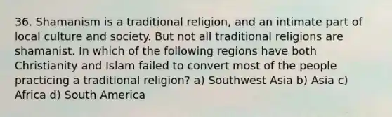 36. Shamanism is a traditional religion, and an intimate part of local culture and society. But not all traditional religions are shamanist. In which of the following regions have both Christianity and Islam failed to convert most of the people practicing a traditional religion? a) Southwest Asia b) Asia c) Africa d) South America