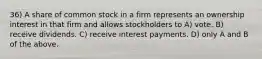 36) A share of common stock in a firm represents an ownership interest in that firm and allows stockholders to A) vote. B) receive dividends. C) receive interest payments. D) only A and B of the above.