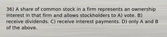 36) A share of common stock in a firm represents an ownership interest in that firm and allows stockholders to A) vote. B) receive dividends. C) receive interest payments. D) only A and B of the above.