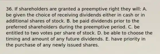 36. If shareholders are granted a preemptive right they will: A. be given the choice of receiving dividends either in cash or in additional shares of stock. B. be paid dividends prior to the preferred shareholders during the preemptive period. C. be entitled to two votes per share of stock. D. be able to choose the timing and amount of any future dividends. E. have priority in the purchase of any newly issued shares.