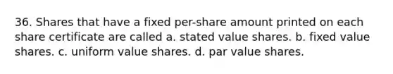 36. Shares that have a fixed per-share amount printed on each share certificate are called a. stated value shares. b. fixed value shares. c. uniform value shares. d. par value shares.