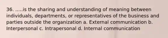 36. .....is the sharing and understanding of meaning between individuals, departments, or representatives of the business and parties outside the organization a. External communication b. Interpersonal c. Intrapersonal d. Internal communication