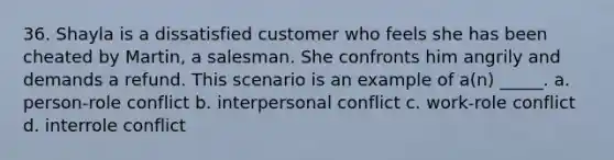 36. Shayla is a dissatisfied customer who feels she has been cheated by Martin, a salesman. She confronts him angrily and demands a refund. This scenario is an example of a(n) _____.​ a. ​person-role conflict b. interpersonal conflict​ c. work-role conflict​ d. interrole conflict​