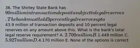 36. The Shirley State Bank has 90 million in transaction deposits subject to legal reserves. The bank must hold 3 percent legal reserves up to43.9 million of transaction deposits and 10 percent legal reserves on any amount above this. What is the bank's total legal reserve requirement? A. 2.700 million B.1.449 million C. 5.927 million D.4.170 million E. None of the options is correct