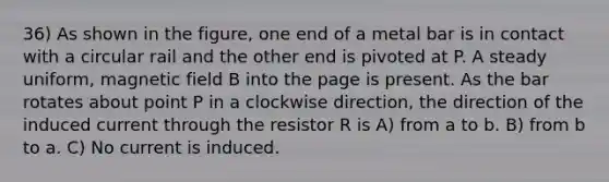 36) As shown in the figure, one end of a metal bar is in contact with a circular rail and the other end is pivoted at P. A steady uniform, magnetic field B into the page is present. As the bar rotates about point P in a clockwise direction, the direction of the induced current through the resistor R is A) from a to b. B) from b to a. C) No current is induced.