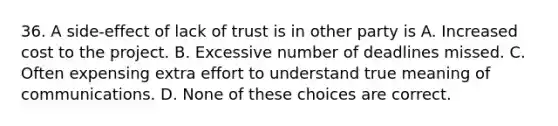 36. A side-effect of lack of trust is in other party is A. Increased cost to the project. B. Excessive number of deadlines missed. C. Often expensing extra effort to understand true meaning of communications. D. None of these choices are correct.