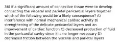 36) If a significant amount of connective tissue were to develop connecting the visceral and parietal pericardial layers together which of the following would be a likely consequence? A) interference with normal mechanical cardiac activity B) strengthening of the delicate pericardial layers and an improvement of cardiac function C) decreased production of fluid in the pericardial cavity since it is no longer necessary D) decreased friction between the visceral and parietal layers