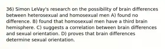 36) Simon LeVay's research on the possibility of brain differences between heterosexual and homosexual men A) found no difference. B) found that homosexual men have a third brain hemisphere. C) suggests a correlation between brain differences and sexual orientation. D) proves that brain differences determine sexual orientation.