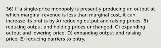 36) If a single-price monopoly is presently producing an output at which marginal revenue is <a href='https://www.questionai.com/knowledge/k7BtlYpAMX-less-than' class='anchor-knowledge'>less than</a> marginal cost, it can increase its profits by A) reducing output and raising prices. B) reducing output and holding prices unchanged. C) expanding output and lowering price. D) expanding output and raising price. E) reducing barriers to entry.