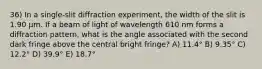 36) In a single-slit diffraction experiment, the width of the slit is 1.90 μm. If a beam of light of wavelength 610 nm forms a diffraction pattern, what is the angle associated with the second dark fringe above the central bright fringe? A) 11.4° B) 9.35° C) 12.2° D) 39.9° E) 18.7°