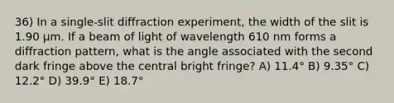 36) In a single-slit diffraction experiment, the width of the slit is 1.90 μm. If a beam of light of wavelength 610 nm forms a diffraction pattern, what is the angle associated with the second dark fringe above the central bright fringe? A) 11.4° B) 9.35° C) 12.2° D) 39.9° E) 18.7°