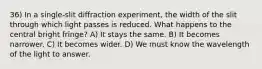 36) In a single-slit diffraction experiment, the width of the slit through which light passes is reduced. What happens to the central bright fringe? A) It stays the same. B) It becomes narrower. C) It becomes wider. D) We must know the wavelength of the light to answer.