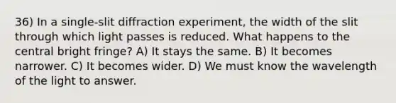 36) In a single-slit diffraction experiment, the width of the slit through which light passes is reduced. What happens to the central bright fringe? A) It stays the same. B) It becomes narrower. C) It becomes wider. D) We must know the wavelength of the light to answer.