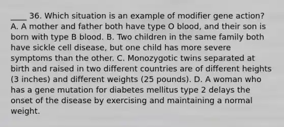 ____ 36. Which situation is an example of modifier gene action? A. A mother and father both have type O blood, and their son is born with type B blood. B. Two children in the same family both have sickle cell disease, but one child has more severe symptoms than the other. C. Monozygotic twins separated at birth and raised in two different countries are of different heights (3 inches) and different weights (25 pounds). D. A woman who has a gene mutation for diabetes mellitus type 2 delays the onset of the disease by exercising and maintaining a normal weight.