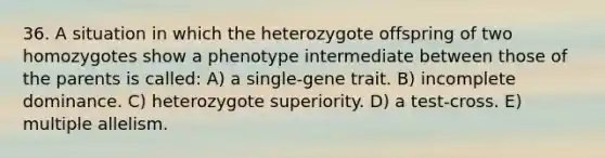 36. A situation in which the heterozygote offspring of two homozygotes show a phenotype intermediate between those of the parents is called: A) a single-gene trait. B) incomplete dominance. C) heterozygote superiority. D) a test-cross. E) multiple allelism.