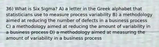 36) What is Six Sigma? A) a letter in the Greek alphabet that statisticians use to measure process variability B) a methodology aimed at reducing the number of defects in a business process C) a methodology aimed at reducing the amount of variability in a business process D) a methodology aimed at measuring the amount of variability in a business process