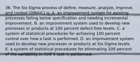 36. The Six Sigma process of define, measure, analyze, improve, and control (DMAIC) is: A. an improvement system for existing processes falling below specification and needing incremental improvement. B. an improvement system used to develop new processes or products at 100 percent defect-free levels. C. a system of statistical procedures for achieving 100 percent control over how a task is performed. D. an improvement system used to develop new processes or products at Six Sigma levels. E. a system of statistical procedures for eliminating 100 percent of the variability in how a task is performed.