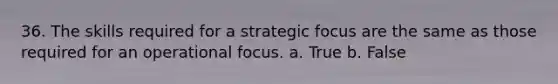 36. The skills required for a strategic focus are the same as those required for an operational focus. a. True b. False