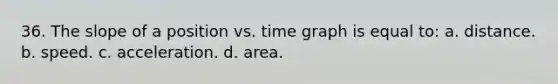 36. The slope of a position vs. time graph is equal to: a. distance. b. speed. c. acceleration. d. area.