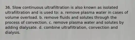 36. Slow continuous ultrafiltration is also known as isolated ultrafiltration and is used to: a. remove plasma water in cases of volume overload. b. remove fluids and solutes through the process of convection. c. remove plasma water and solutes by adding dialysate. d. combine ultrafiltration, convection and dialysis.