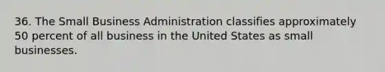 36. The Small Business Administration classifies approximately 50 percent of all business in the United States as small businesses.