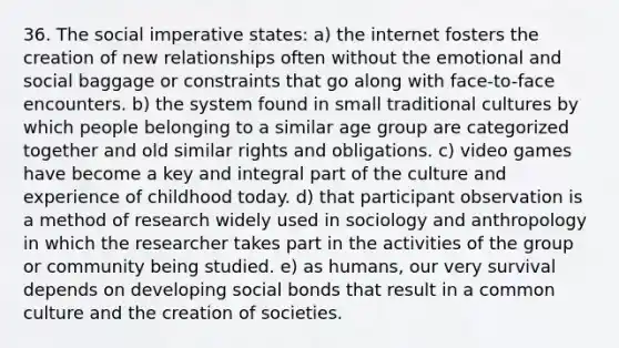 36. The social imperative states: a) the internet fosters the creation of new relationships often without the emotional and social baggage or constraints that go along with face-to-face encounters. b) the system found in small traditional cultures by which people belonging to a similar age group are categorized together and old similar rights and obligations. c) video games have become a key and integral part of the culture and experience of childhood today. d) that participant observation is a method of research widely used in sociology and anthropology in which the researcher takes part in the activities of the group or community being studied. e) as humans, our very survival depends on developing social bonds that result in a common culture and the creation of societies.