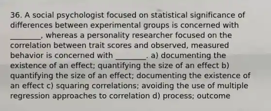 36. A social psychologist focused on statistical significance of differences between experimental groups is concerned with ________, whereas a personality researcher focused on the correlation between trait scores and observed, measured behavior is concerned with ________. a) documenting the existence of an effect; quantifying the size of an effect b) quantifying the size of an effect; documenting the existence of an effect c) squaring correlations; avoiding the use of multiple regression approaches to correlation d) process; outcome