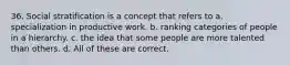 36. Social stratification is a concept that refers to a. specialization in productive work. b. ranking categories of people in a hierarchy. c. the idea that some people are more talented than others. d. All of these are correct.