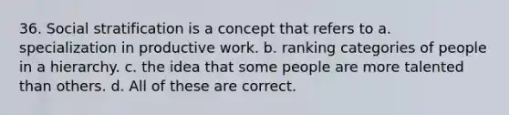 36. Social stratification is a concept that refers to a. specialization in productive work. b. ranking categories of people in a hierarchy. c. the idea that some people are more talented than others. d. All of these are correct.