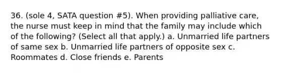 36. (sole 4, SATA question #5). When providing palliative care, the nurse must keep in mind that the family may include which of the following? (Select all that apply.) a. Unmarried life partners of same sex b. Unmarried life partners of opposite sex c. Roommates d. Close friends e. Parents