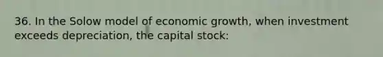 36. In the Solow model of economic growth, when investment exceeds depreciation, the capital stock: